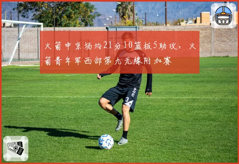 火箭申京场均21分10篮板5助攻，火箭青年军西部第九无缘附加赛