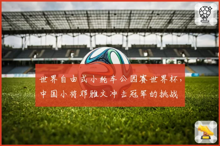 世界自由式小轮车公园赛世界杯,中国小将邓雅文冲击冠军的挑战