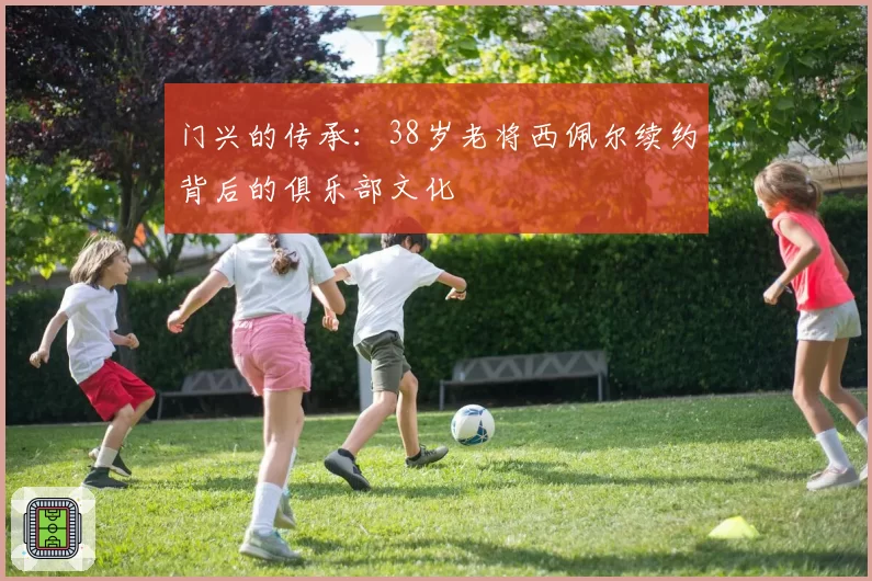 门兴的传承：38岁老将西佩尔续约背后的俱乐部文化