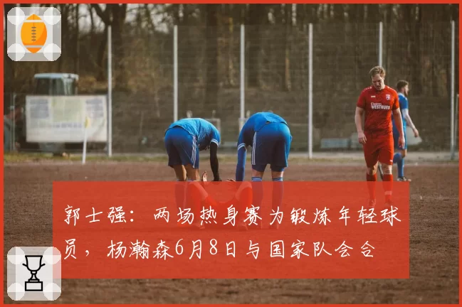 郭士强：两场热身赛为锻炼年轻球员，杨瀚森6月8日与国家队会合