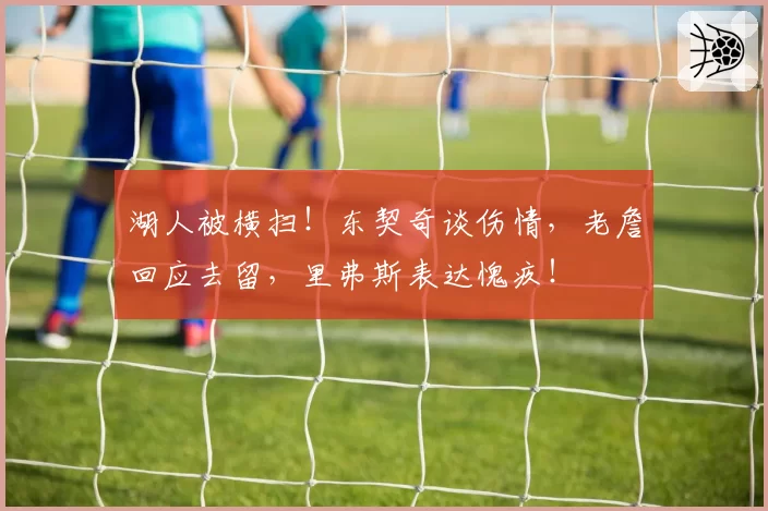 湖人被横扫!东契奇谈伤情,老詹回应去留,里弗斯表达愧疚!