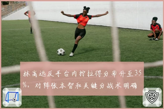 林高远反手台内拧拉得分率升至35%,对阵张本智和关键分战术明确