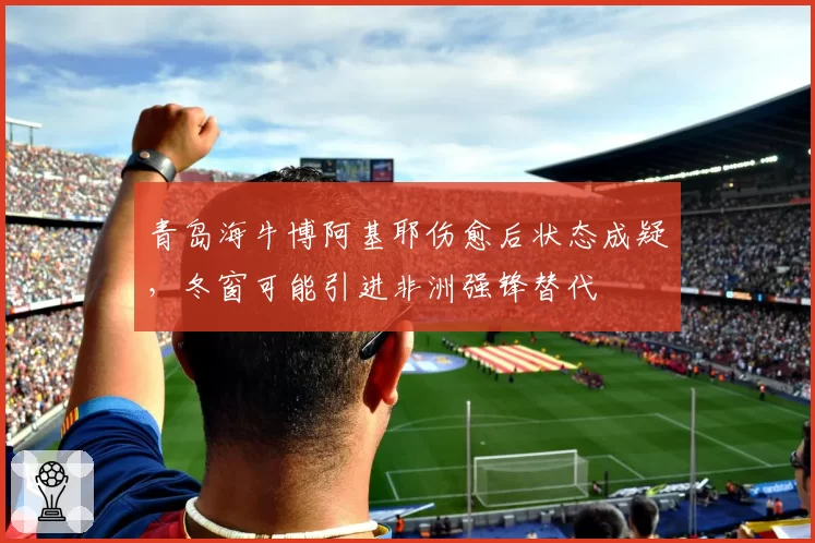 青岛海牛博阿基耶伤愈后状态成疑，冬窗可能引进非洲强锋替代