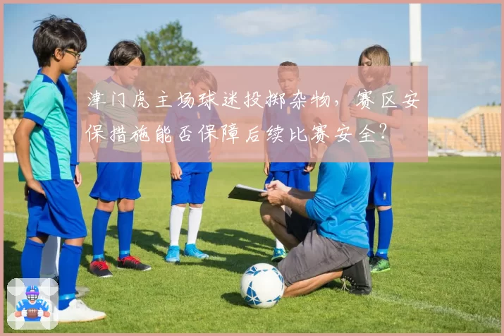 津门虎主场球迷投掷杂物，赛区安保措施能否保障后续比赛安全？