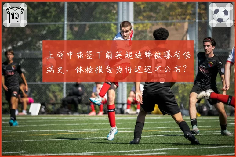 上海申花签下前英超边锋被曝有伤病史，体检报告为何迟迟不公布？