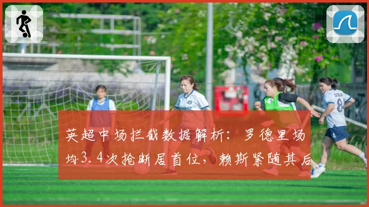 英超中场拦截数据解析:罗德里场均3.4次抢断居首位,赖斯紧随其后