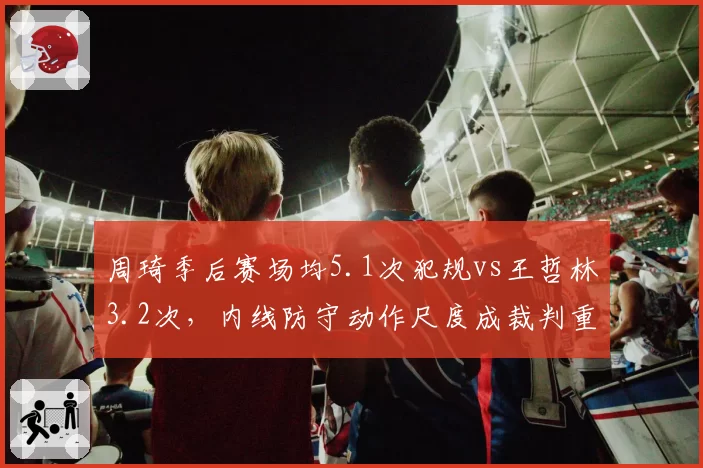 周琦季后赛场均5.1次犯规vs王哲林3.2次，内线防守动作尺度成裁判重点关照对象