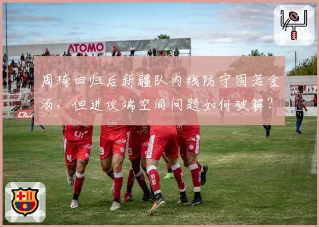 周琦回归后新疆队内线防守固若金汤,但进攻端空间问题如何破解?