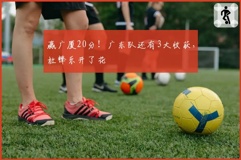 赢广厦20分!广东队还有3大收获,杜锋乐开了花