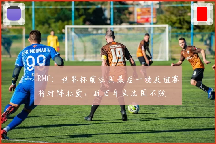 RMC：世界杯前法国最后一场友谊赛将对阵北爱，近百年来法国不败