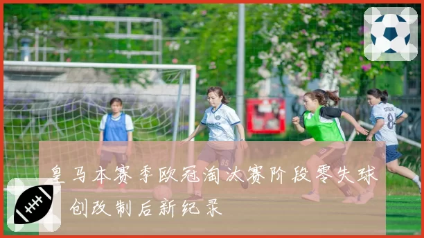 皇马本赛季欧冠淘汰赛阶段零失球,创改制后新纪录