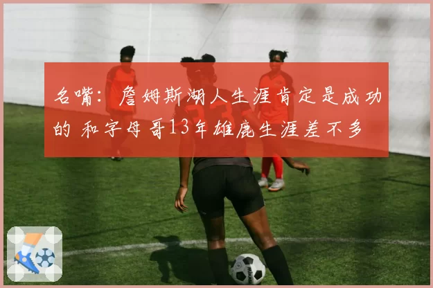 名嘴：詹姆斯湖人生涯肯定是成功的 和字母哥13年雄鹿生涯差不多