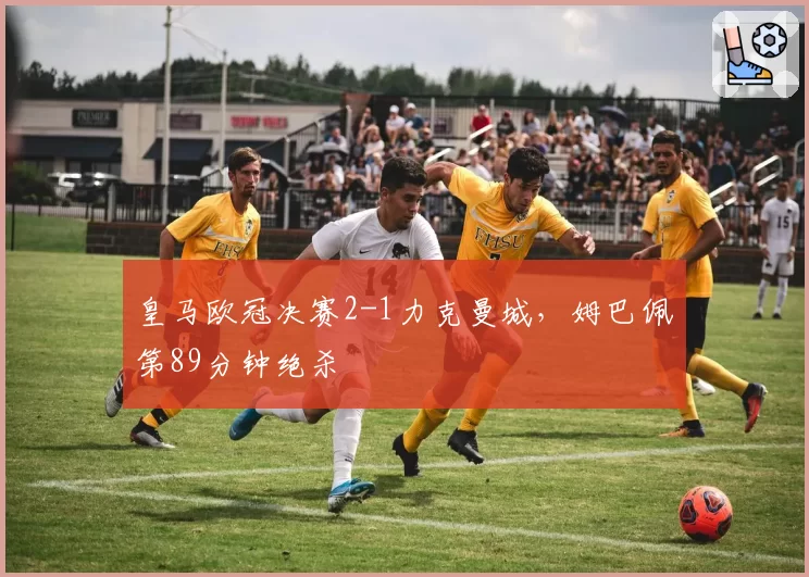 皇马欧冠决赛2-1力克曼城,姆巴佩第89分钟绝杀