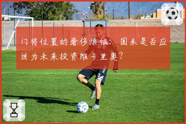 门将位置的奢侈烦恼：国米是否应该为未来投资维卡里奥？