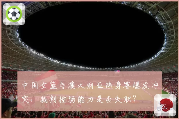 中国女篮与澳大利亚热身赛爆发冲突,裁判控场能力是否失职?