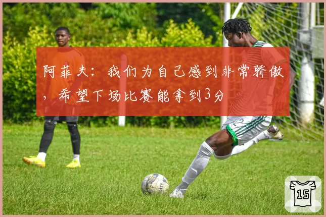 阿菲夫:我们为自己感到非常骄傲,希望下场比赛能拿到3分