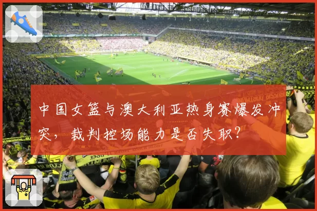 中国女篮与澳大利亚热身赛爆发冲突，裁判控场能力是否失职？