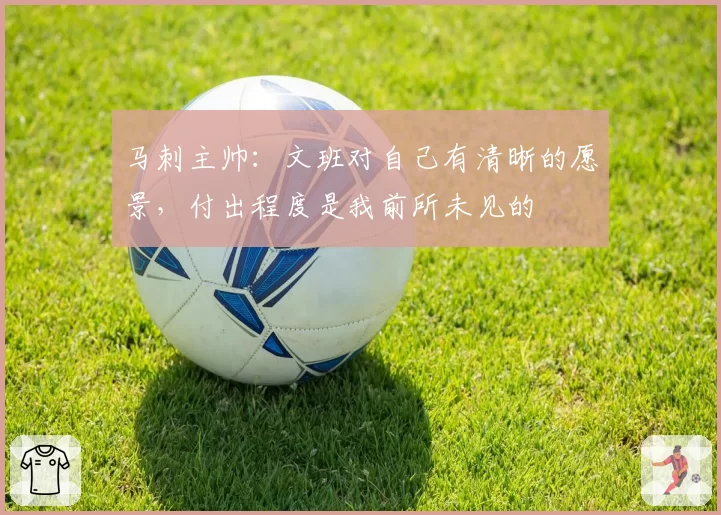马刺主帅：文班对自己有清晰的愿景，付出程度是我前所未见的