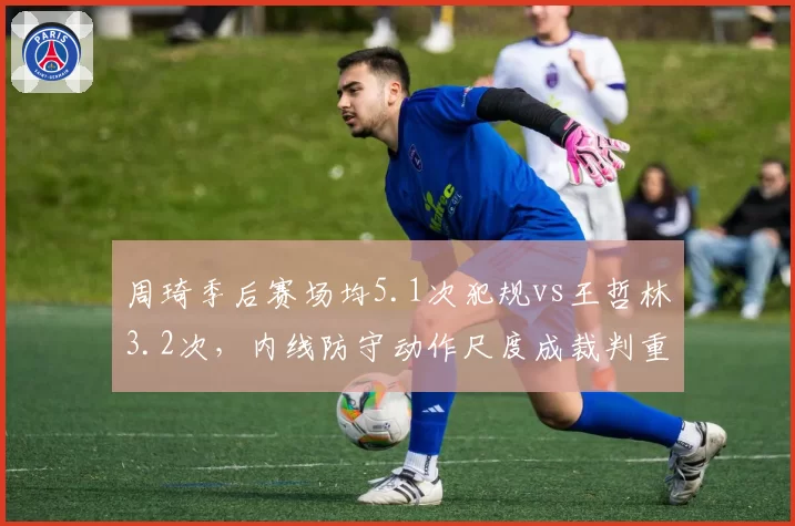 周琦季后赛场均5.1次犯规vs王哲林3.2次,内线防守动作尺度成裁判重点关照对象