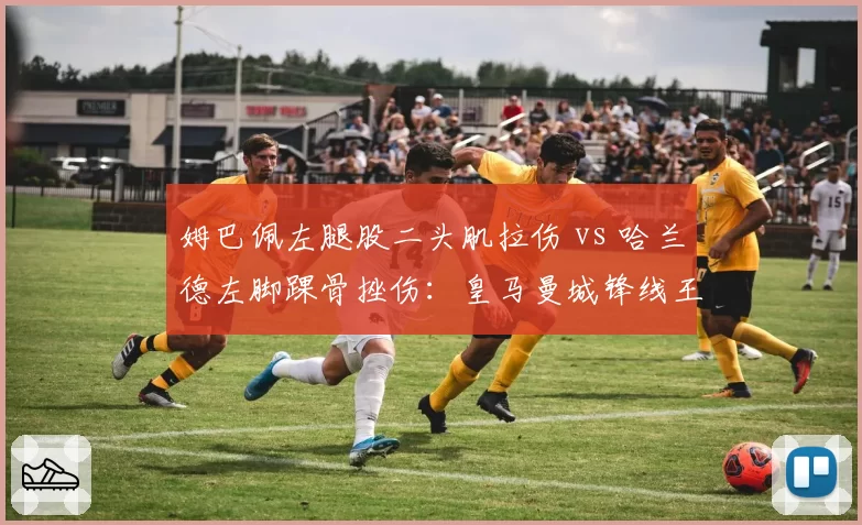 姆巴佩左腿股二头肌拉伤 vs 哈兰德左脚踝骨挫伤：皇马曼城锋线王牌复出时间表大比拼