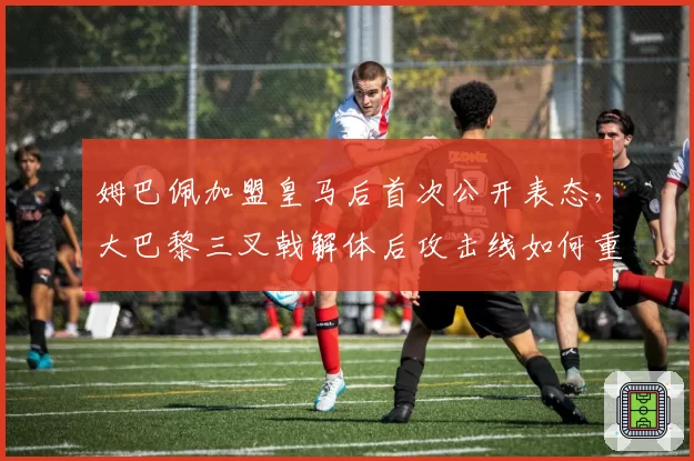 姆巴佩加盟皇马后首次公开表态,大巴黎三叉戟解体后攻击线如何重组?
