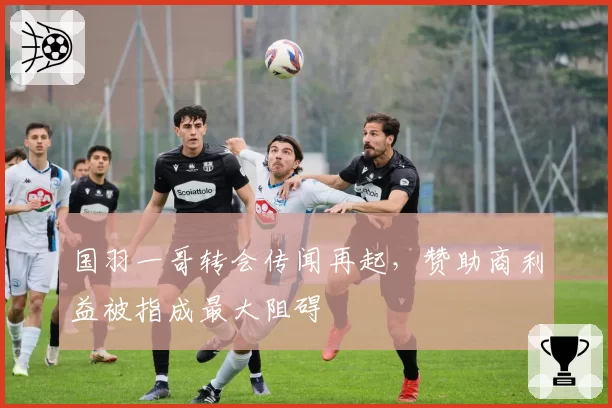 国羽一哥转会传闻再起,赞助商利益被指成最大阻碍