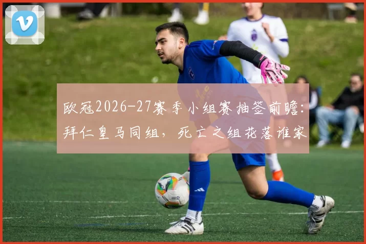 欧冠2026-27赛季小组赛抽签前瞻:拜仁皇马同组,死亡之组花落谁家?