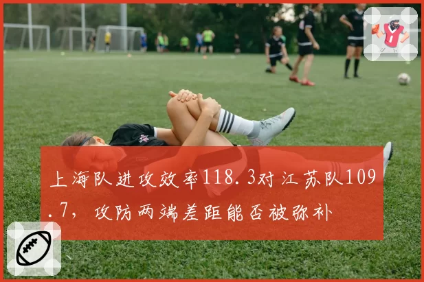 上海队进攻效率118.3对江苏队109.7，攻防两端差距能否被弥补