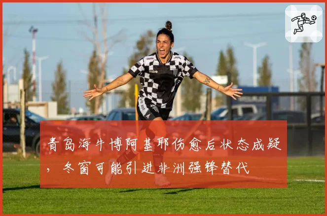 青岛海牛博阿基耶伤愈后状态成疑，冬窗可能引进非洲强锋替代