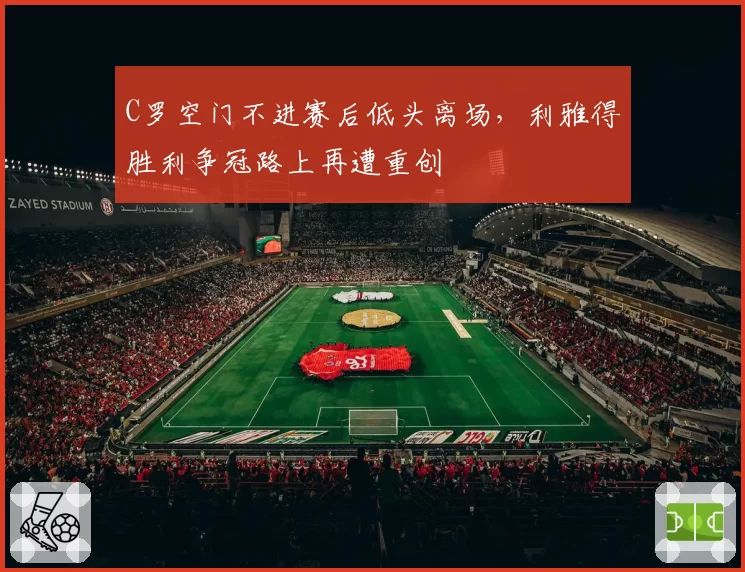C罗空门不进赛后低头离场，利雅得胜利争冠路上再遭重创