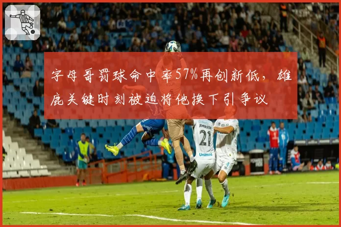 字母哥罚球命中率57%再创新低,雄鹿关键时刻被迫将他换下引争议