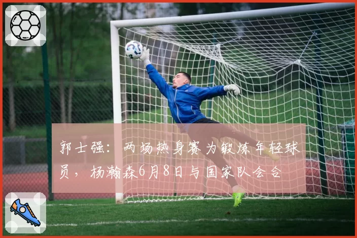 郭士强：两场热身赛为锻炼年轻球员，杨瀚森6月8日与国家队会合