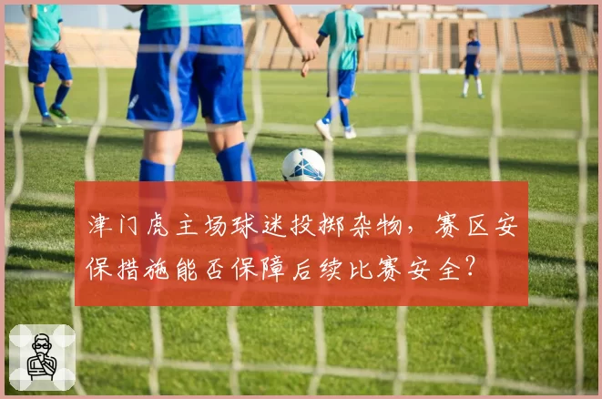 津门虎主场球迷投掷杂物，赛区安保措施能否保障后续比赛安全？