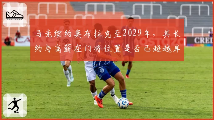 马竞续约奥布拉克至2029年，其长约与高薪在门将位置是否已超越库尔图瓦价值？