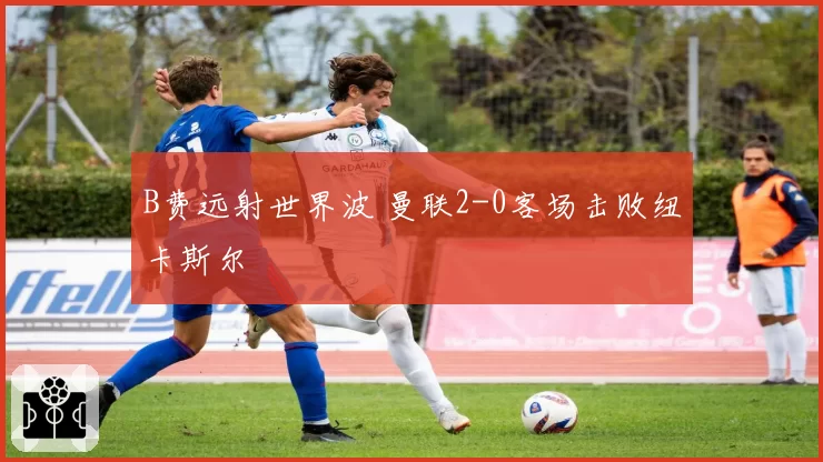 B费远射世界波 曼联2-0客场击败纽卡斯尔