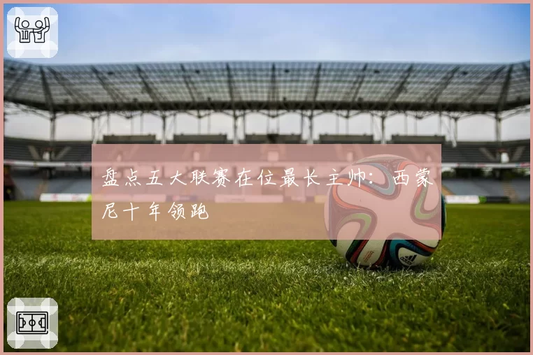 盘点五大联赛在位最长主帅：西蒙尼十年领跑