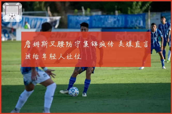 詹姆斯叉腰防守集锦疯传 美媒直言该给年轻人让位