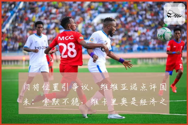 门将位置引争议,维维亚诺点评国米:索默不稳,维卡里奥是经济之选