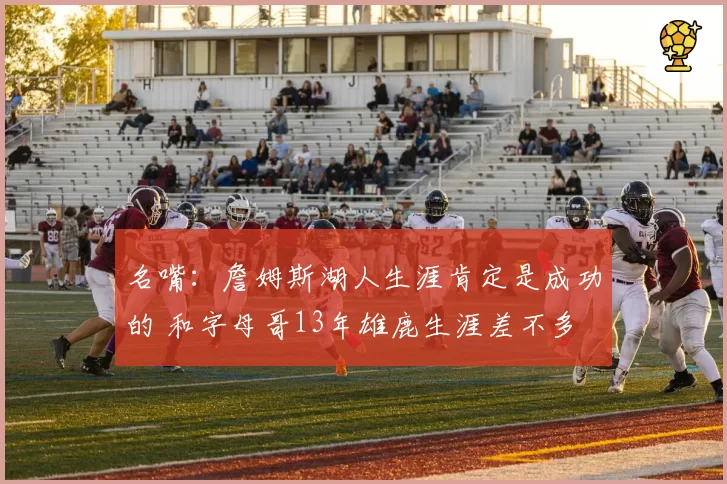 名嘴：詹姆斯湖人生涯肯定是成功的 和字母哥13年雄鹿生涯差不多