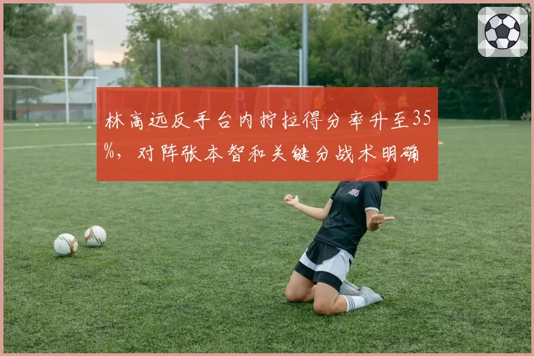 林高远反手台内拧拉得分率升至35%,对阵张本智和关键分战术明确