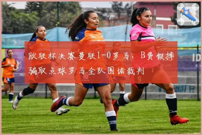 欧联杯决赛曼联1-0罗马，B费假摔骗取点球罗马全队围堵裁判