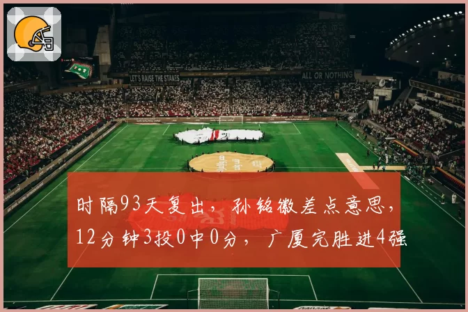 时隔93天复出,孙铭徽差点意思,12分钟3投0中0分,广厦完胜进4强