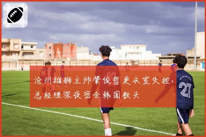 沧州雄狮主帅肇俊哲更衣室失控，总经理深夜密会韩国教头