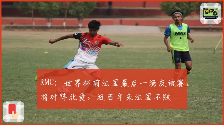 RMC：世界杯前法国最后一场友谊赛将对阵北爱，近百年来法国不败