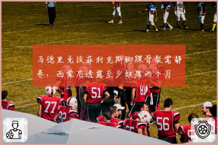 马德里竞技菲利克斯脚踝骨裂需静养，西蒙尼透露至少缺席两个月