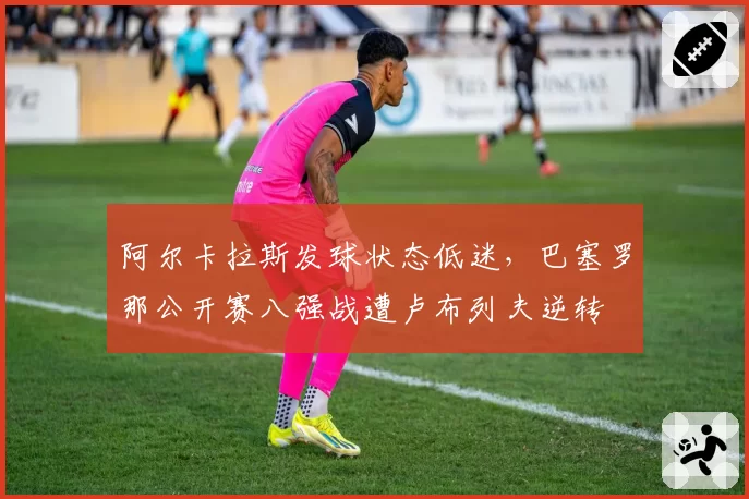 阿尔卡拉斯发球状态低迷,巴塞罗那公开赛八强战遭卢布列夫逆转