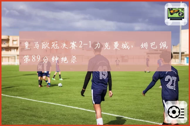 皇马欧冠决赛2-1力克曼城,姆巴佩第89分钟绝杀