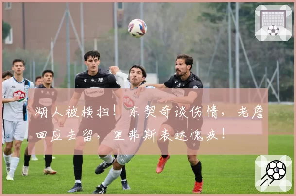 湖人被横扫!东契奇谈伤情,老詹回应去留,里弗斯表达愧疚!