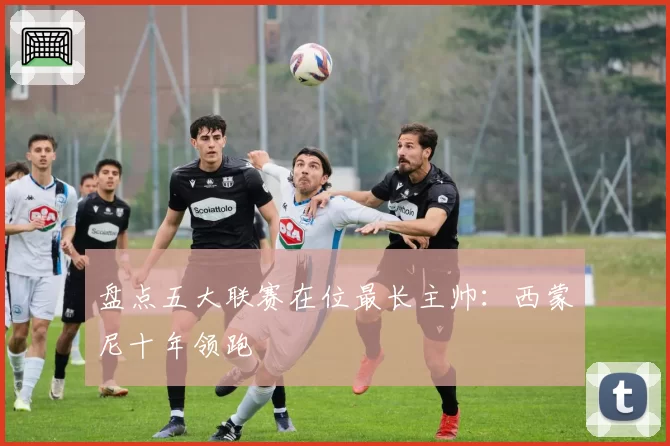 盘点五大联赛在位最长主帅：西蒙尼十年领跑