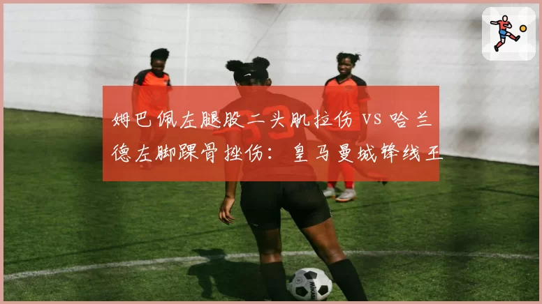 姆巴佩左腿股二头肌拉伤 vs 哈兰德左脚踝骨挫伤：皇马曼城锋线王牌复出时间表大比拼